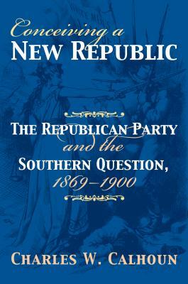 Conceiving a New Republic: The Republican Party and the Southern Question, 1869-1900 by Charles W. Calhoun