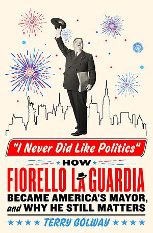 I Never Did Like Politics: How Fiorello La Guardia Became America's Mayor, and Why He Still Matters by Terry Golway