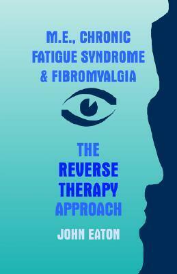 M.E., Chronic Fatigue Syndrome and Fibromyalgia - The Reverse Therapy Approach by John Eaton