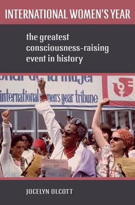 International Women's Year: The Greatest Consciousness-Raising Event in History by Jocelyn Olcott
