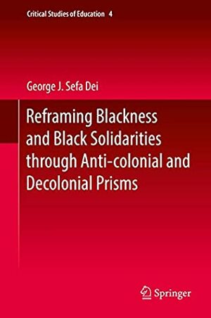 Reframing Blackness and Black Solidarities through Anti-colonial and Decolonial Prisms (Critical Studies of Education Book 4) by George J. Sefa Dei