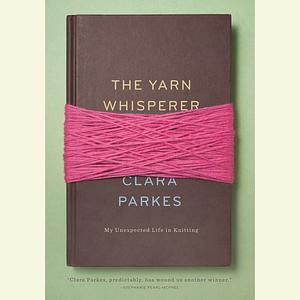 The Yarn Whisperer: My Unexpected Life in Knitting by Clara Parkes