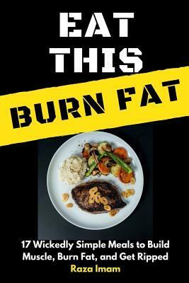 Eat This, Burn Fat: 17 Wickedly Simple Meals to Build Muscle, Burn Fat, and Get Ripped by Raza Imam