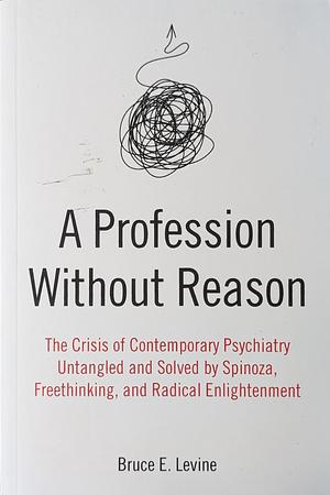 A Profession Without Reason: The Crisis of Contemporary Psychiatry Untangled and Solved by Spinoza, Freethinking, and Radical Enlightenment by Bruce E. Levine