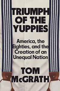 Triumph of the Yuppies: America, the Eighties, and the Creation of an Unequal Nation by Tom McGrath