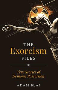 The Exorcism Files: True Stories of Demonic Possession by Adam Blai