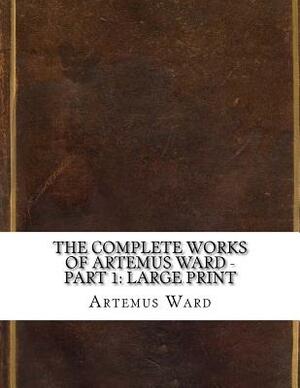 The Complete Works of Artemus Ward - Part 1: Large Print by Artemus Ward