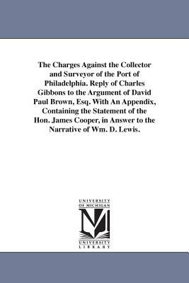 The Charges Against the Collector and Surveyor of the Port of Philadelphia. Reply of Charles Gibbons to the Argument of David Paul Brown, Esq. With An by Charles Gibbons