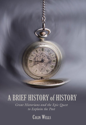 A Brief History of History: Great Historians and the Epic Quest to Explain the Past by Colin Wells