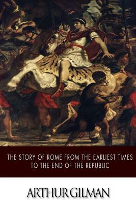 The Story of Rome from the Earliest Times to the End of the Republic by Arthur Gilman