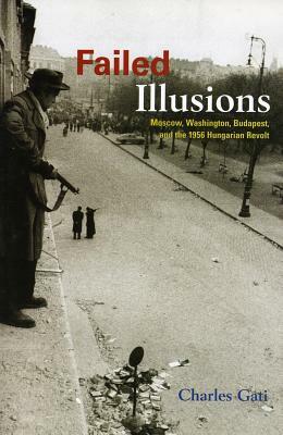 Failed Illusions: Moscow, Washington, Budapest, and the 1956 Hungarian Revolt by Charles Gati