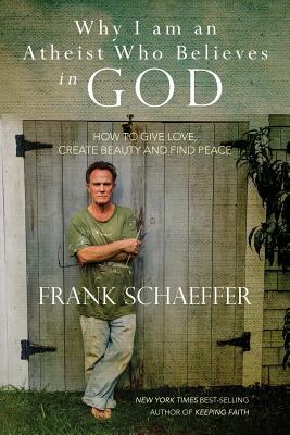 Why I am an Atheist Who Believes in God: How to give love, create beauty and find peace by Frank Schaeffer