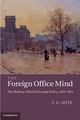 The Foreign Office Mind: The Making of British Foreign Policy, 1865-1914 by T. G. Otte