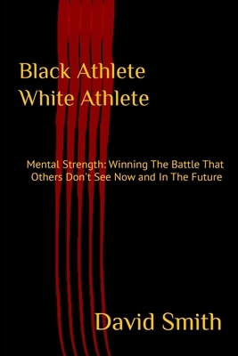 Black Athlete White Athlete: Mental Strength: Winning The Battle That Others Don't See Now And In The Future by David Smith
