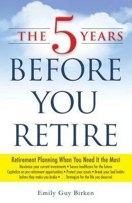 The 5 Years Before You Retire: Retirement Planning When You Need It the Most by Emily Guy Birken
