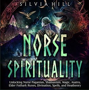 Norse Spirituality: Unlocking Norse Paganism, Shamanism, Magic, Asatru, Elder Futhark Runes, Divination, Spells, and Heathenry by Silvia Hill