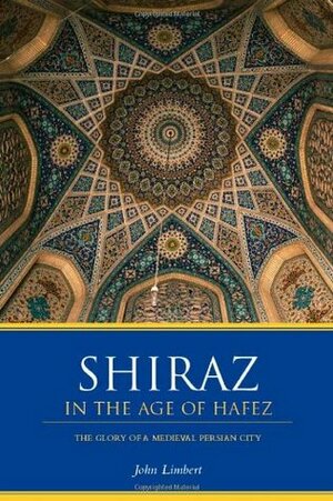Shiraz in the Age of Hafez: The Glory of a Medieval Persian City by John Limbert