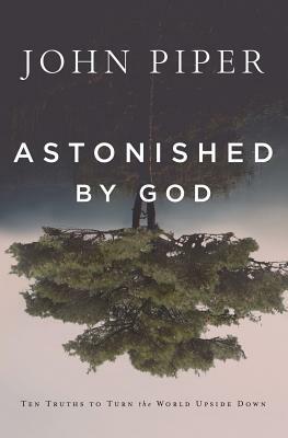 Astonished by God: Ten Truths to Turn the World Upside Down by John Piper