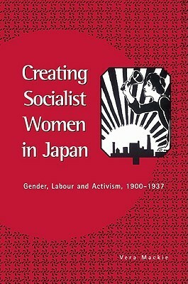 Creating Socialist Women in Japan: Gender, Labour and Activism, 1900 1937 by Vera Mackie