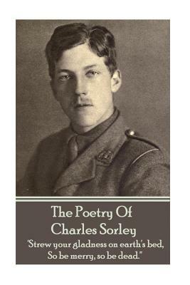 Charles Sorley - The Poetry Of Charles Sorley: 'Strew your gladness on earth's bed, So be merry, so be dead.'' by Charles Sorley