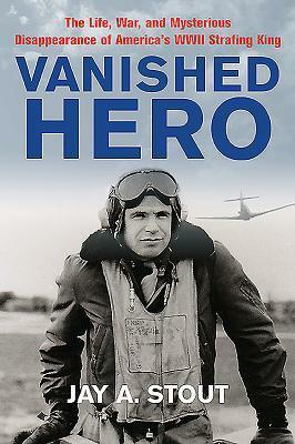 Vanished Hero - The Life, War and Mysterious Disappearance of America's WWII Strafing King by Jay A. Stout