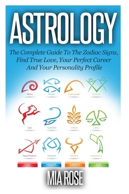 Astrology: The Complete Guide To The Zodiac Signs: Find True Love, Your Perfect Career And Your Personality Profile by Mia Rose