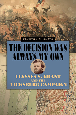 The Decision Was Always My Own: Ulysses S. Grant and the Vicksburg Campaign by Timothy B. Smith