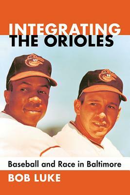 Integrating the Orioles: Baseball and Race in Baltimore by Bob Luke