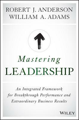 Mastering Leadership: An Integrated Framework for Breakthrough Performance and Extraordinary Business Results by Bob Anderson, William A. Adams