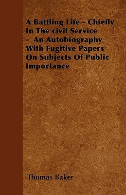 A Battling Life - Chiefly In The civil Service - An Autobiography With Fugitive Papers On Subjects Of Public Importance by Thomas Baker