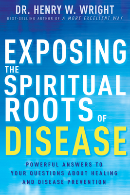 Exposing the Spiritual Roots of Disease: Powerful Answers to Your Questions about Healing and Disease Prevention by Henry W. Wright