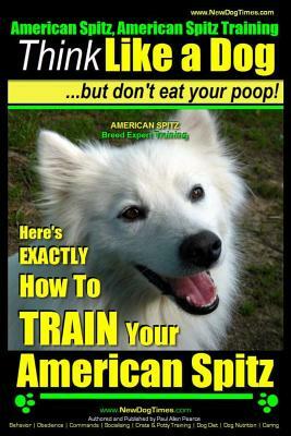 American Spitz, American Spitz Training - Think Like a Dog But Don't Eat Your Poop! - American Spitz Breed Expert Training -: Here's Exactly How to Tr by Paul Allen Pearce