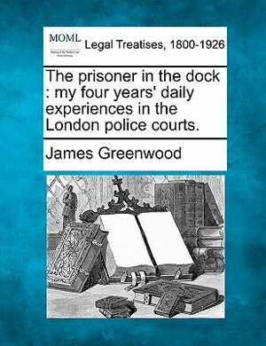 The Prisoner in the Dock: My Four Years' Daily Experiences in the London Police Courts. by James Greenwood