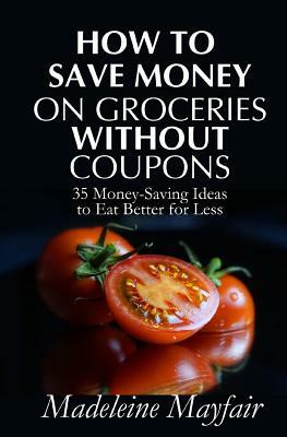 How to Save Money on Groceries Without Coupons: 35 Money-Saving Ideas to Eat Better for Less by Madeleine Mayfair