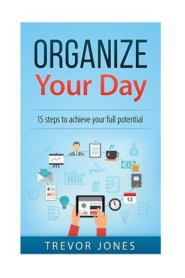 Organize Your Day: 15 Steps to Achieve Your Full Potential by Trevor Jones
