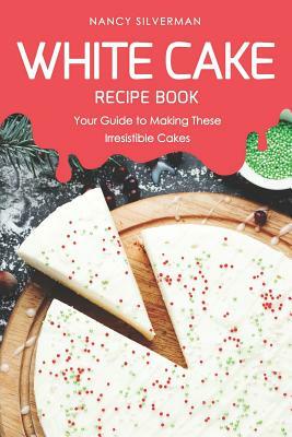White Cake Recipe Book: Your Guide to Making These Irresistible Cakes by Nancy Silverman