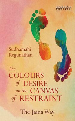 The Colours of Desire on the Canvas of Restraint: The Jaina Way by Sudhamahi Regunathan