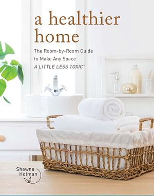 A Healthier Home: The Room by Room Guide to Make Any Space A Little Less Toxic by Shawna Holman