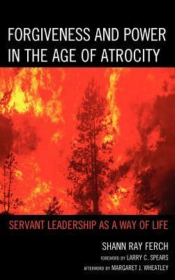 Forgiveness and Power in the Age of Atrocity: Servant Leadership as a Way of Life by Shann Ray Ferch