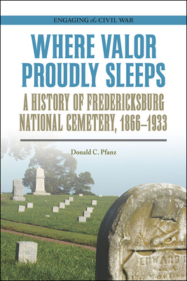 Where Valor Proudly Sleeps: A History of Fredericksburg National Cemetery, 1866-1933 by Donald C. Pfanz