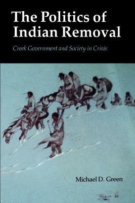 The Politics of Indian Removal: Creek Government and Society in Crisis by Michael D. Green