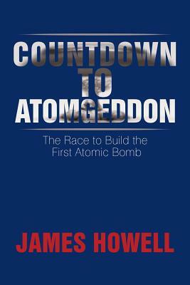 Countdown to Atomgeddon: The Race to Build the First Atomic Bomb by James Howell