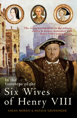 In the Footsteps of the Six Wives of Henry VIII: The Visitor's Companion to the Palaces, Castles & Houses Associated with Henry VIII's Iconic Queens by Sarah Morris, Natalie Grueninger