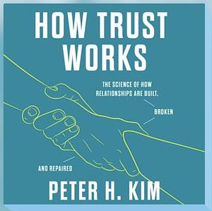 How Trust Works: The Science of How Relationships Are Built, Broken, and Repaired by Peter H. Kim