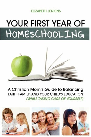 Your First Year of Homeschooling - A Christian Mom's Guide to Balancing Faith, Family, and Your Child's Education by Elizabeth Jenkins