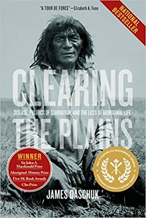 Clearing the Plains: Disease, Politics of Starvation, and the Loss of Aboriginal Life by James Daschuk