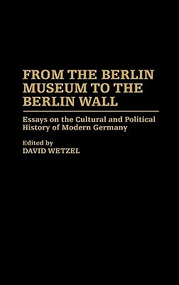 From the Berlin Museum to the Berlin Wall: Essays on the Cultural and Political History of Modern Germany by David Wetzel