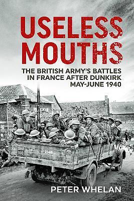 Useless Mouths: The British Army's Battles in France After Dunkirk by Peter Whelan