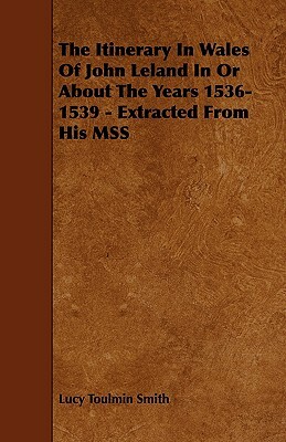 The Itinerary in Wales of John Leland in or about the Years 1536-1539 - Extracted from His Mss by Lucy Toulmin Smith