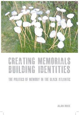 Creating Memorials, Building Identities: The Politics of Memory in the Black Atlantic by Alan Rice